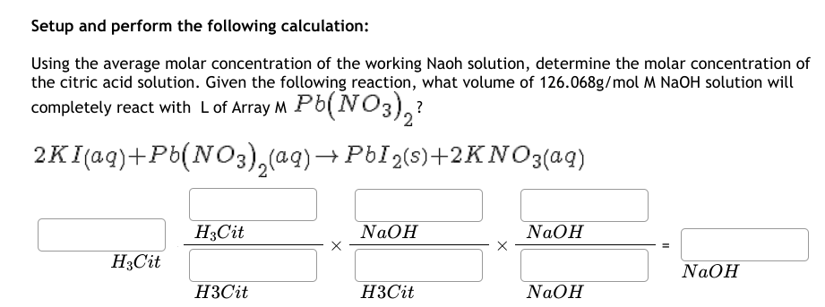 Setup and perform the following calculation:
Using the average molar concentration of the working Naoh solution, determine the molar concentration of
the citric acid solution. Given the following reaction, what volume of 126.068g/mol M NaOH solution will
completely react with L of Array M Pb(NO3)2?
2KI(aq)+Pb(NO3)2(aq) → PbI ₂(s)+2KNOз(aq)
H3Cit
NaOH
NaOH
H3Cit
NaOH
H3Cit
H3Cit
NaOH