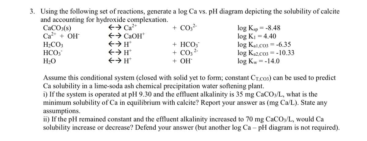 3. Using the following set of reactions, generate a log Ca vs. pH diagram depicting the solubility of calcite
and accounting for hydroxide complexation.
2+
CaCO3(s)
Ca²+ + OH
H2CO3
HCO3
H₂O
log Ksp = -8.48
log K₁ = 4.40
← Ca2+
+ CO3²-
←
CaOH+
← → H+
+ HCO3
log Kal,co3
← → H+
← → H
+ CO3
+ OH
2-
log Ka2,co3
-6.35
-10.33
log Kw = -14.0
Assume this conditional system (closed with solid yet to form; constant CT,C03) can be used to predict
Ca solubility in a lime-soda ash chemical precipitation water softening plant.
i) If the system is operated at pH 9.30 and the effluent alkalinity is 35 mg CaCO3/L, what is the
minimum solubility of Ca in equilibrium with calcite? Report your answer as (mg Ca/L). State any
assumptions.
ii) If the pH remained constant and the effluent alkalinity increased to 70 mg CaCO3/L, would Ca
solubility increase or decrease? Defend your answer (but another log Ca - pH diagram is not required).