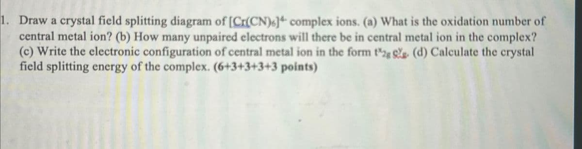 1. Draw a crystal field splitting diagram of [Cr(CN)6] complex ions. (a) What is the oxidation number of
central metal ion? (b) How many unpaired electrons will there be in central metal ion in the complex?
(c) Write the electronic configuration of central metal ion in the form t'g (d) Calculate the crystal
field splitting energy of the complex. (6+3+3+3+3 points)