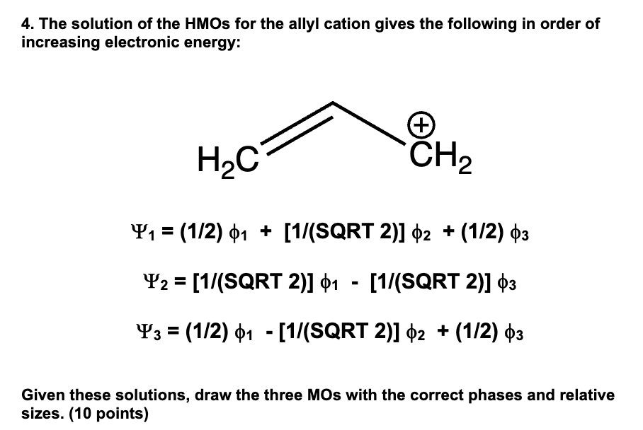 4. The solution of the HMOs for the allyl cation gives the following in order of
increasing electronic energy:
H₂C
+
CH2
¥₁ = (1/2) 1 + [1/(SQRT 2)] 2 + (1/2) 03
¥2 = [1/(SQRT 2)] 1 - [1/(SQRT 2)] $3
=
-
Y3 (1/2) 01 [1/(SQRT 2)] 2 + (1/2) 03
Given these solutions, draw the three MOs with the correct phases and relative
sizes. (10 points)