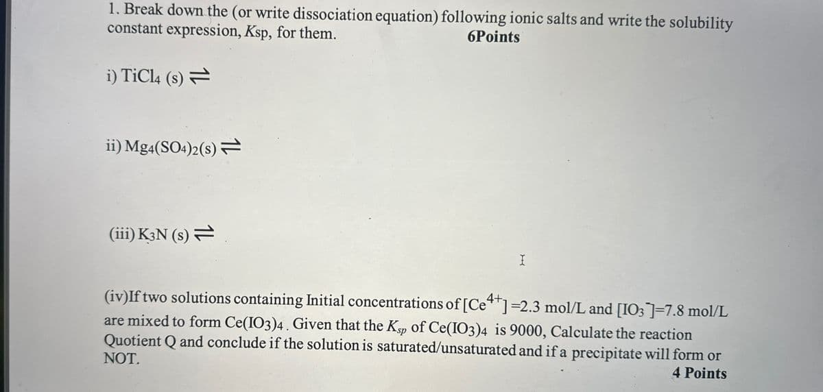 1. Break down the (or write dissociation equation) following ionic salts and write the solubility
constant expression, Ksp, for them.
i) TiCl4 (s)
6Points
ii) Mg4(SO4)2(s) =
(iii) K3N (s)
I
(iv)If two solutions containing Initial concentrations of [C++]=2.3 mol/L and [103]]=7.8 mol/L
are mixed to form Ce(IO3)4. Given that the Ksp of Ce(IO3)4 is 9000, Calculate the reaction
Quotient Q and conclude if the solution is saturated/unsaturated and if a precipitate will form or
NOT.
4 Points