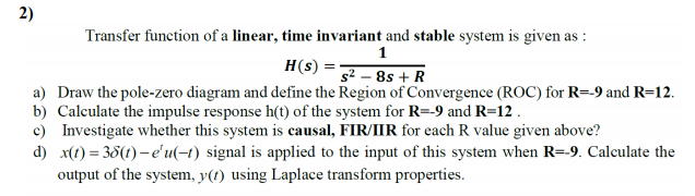 Transfer function of a linear, time invariant and stable system is given as :
H(s)
s² – 8s + R
a) Draw the pole-zero diagram and define the Region of Convergence (ROC) for R=-9 and R=12.
b) Calculate the impulse response h(t) of the system for R=-9 and R=12 .
c) Investigate whether this system is causal, FIR/IIR for each R value given above?
d) x(t) = 35(t) – e'u(-t) signal is applied to the input of this system when R=-9. Calculate the
output of the system, y(t) using Laplace transform properties.
2)
