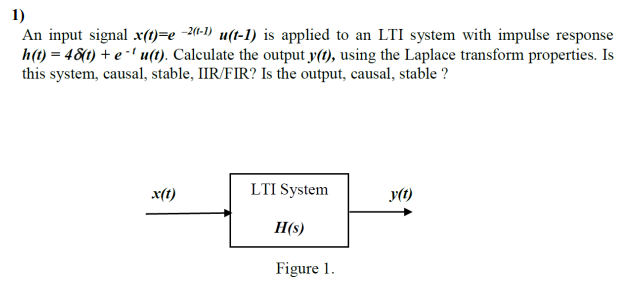 1)
An input signal x(t)=e -2(«-1) u(t-1) is applied to an LTI system with impulse response
h(t) = 48(1) + e -' u(t). Calculate the output y(t), using the Laplace transform properties. Is
this system, causal, stable, IIR/FIR? Is the output, causal, stable ?
x(t)
LTI System
y(t)
H(s)
Figure 1.
