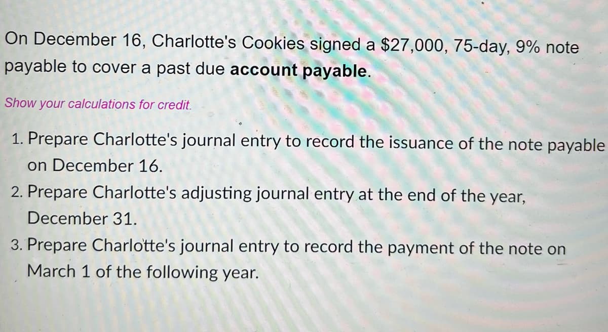 On December 16, Charlotte's Cookies signed a $27,000, 75-day, 9% note
payable to cover a past due account payable.
Show your calculations for credit.
1. Prepare Charlotte's journal entry to record the issuance of the note payable
on December 16.
2. Prepare Charlotte's adjusting journal entry at the end of the year,
December 31.
3. Prepare Charlotte's journal entry to record the payment of the note on
March 1 of the following year.