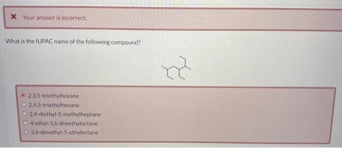 * Your answer is incorrect.
What is the IUPAC name of the following compound?
2,3,5-triethylhexane
2,4,5-triethylhexane
O 2,4-diethyl-5-methylheptane
O 4-ethyl-3,6-dimethyloctane
3,6-dimethyl-5-ethyloctane
R