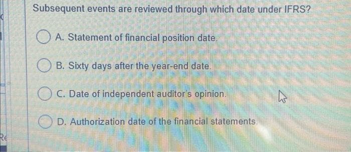 RE
Subsequent events are reviewed through which date under IFRS?
A. Statement of financial position date.
OB. Sixty days after the year-end date.
OC. Date of independent auditor's opinion.
D. Authorization date of the financial statements.