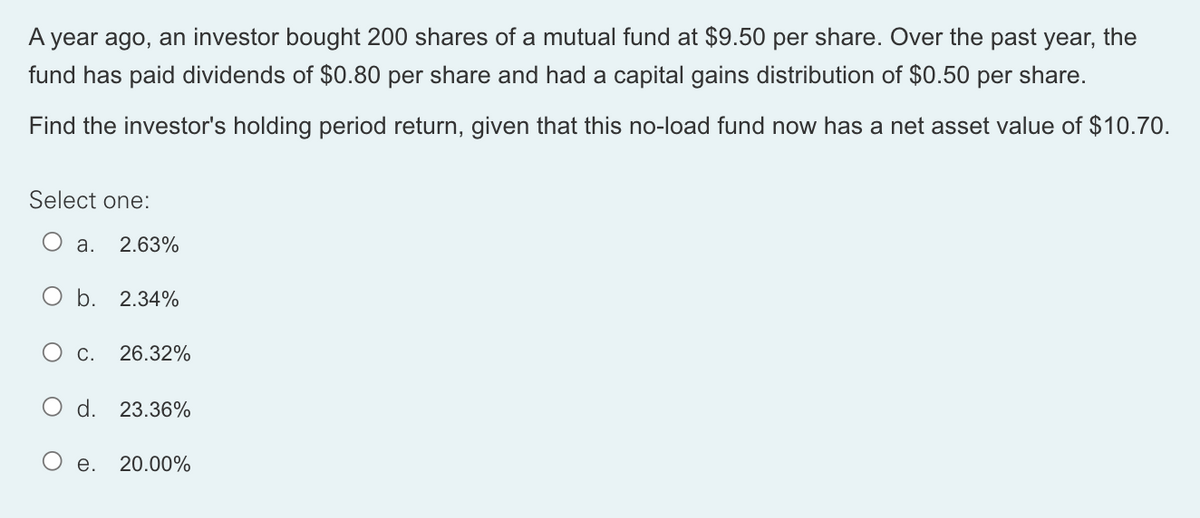 A year ago, an investor bought 200 shares of a mutual fund at $9.50 per share. Over the past year, the
fund has paid dividends of $0.80 per share and had a capital gains distribution of $0.50 per share.
Find the investor's holding period return, given that this no-load fund now has a net asset value of $10.70.
Select one:
O a. 2.63%
O b. 2.34%
O c. 26.32%
d. 23.36%
e. 20.00%