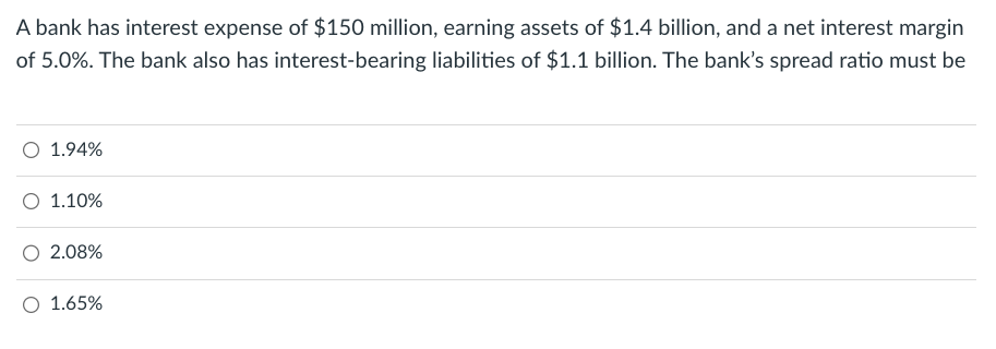 A bank has interest expense of $150 million, earning assets of $1.4 billion, and a net interest margin
of 5.0%. The bank also has interest-bearing liabilities of $1.1 billion. The bank's spread ratio must be
O 1.94%
1.10%
2.08%
1.65%