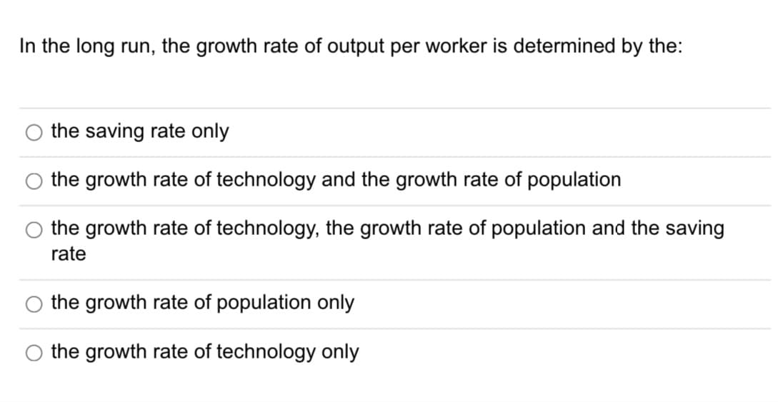 In the long run, the growth rate of output per worker is determined by the:
the saving rate only
the growth rate of technology and the growth rate of population
the growth rate of technology, the growth rate of population and the saving
rate
the growth rate of population only
the growth rate of technology only
