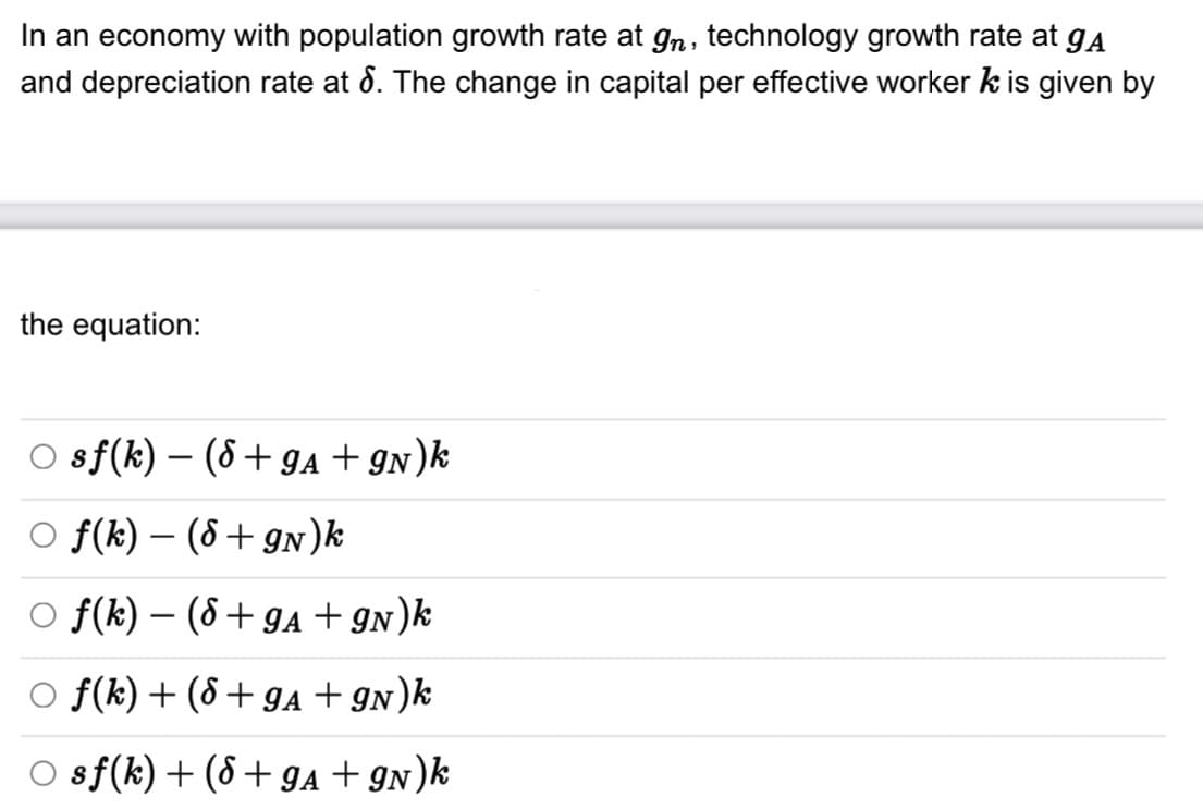 In an economy with population growth rate at gn, technology growth rate at gå
and depreciation rate at 8. The change in capital per effective worker k is given by
the equation:
O sf(k)(8 + 9A + 9N)k
Of(k) - (8 + 9N)k
○ f(k) - (8 + 9A + 9N)k
f(k) + (8 + 9A +9N)k
O sf (k) + (8 + 9A + 9N)k