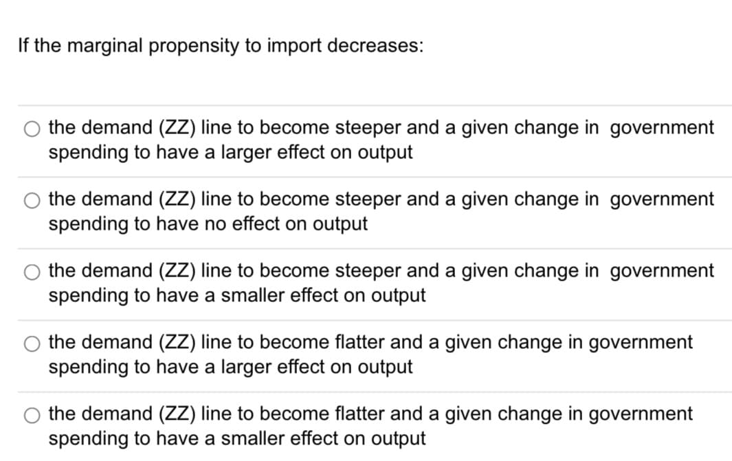 If the marginal propensity to import decreases:
the demand (ZZ) line to become steeper and a given change in government
spending to have a larger effect on output
the demand (ZZ) line to become steeper and a given change government
spending to have no effect on output
the demand (ZZ) line to become steeper and a given change in government
spending to have a smaller effect on output
O the demand (ZZ) line to become flatter and a given change in government
spending to have a larger effect on output
the demand (ZZ) line to become flatter and a given change in government
spending to have a smaller effect on output