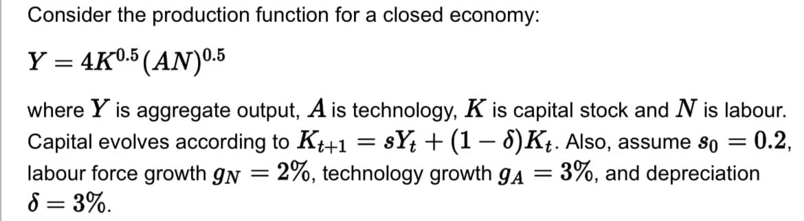 Consider the production function for a closed economy:
Y = 4K0.5 (AN) 0.5
where Y is aggregate output, A is technology, K is capital stock and N is labour.
Capital evolves according to Kt+1 = sYt + (1 − 8)Kt. Also, assume so = 0.2,
2%, technology growth gA = 3%, and depreciation
labour force growth gn
8 = 3%.
=