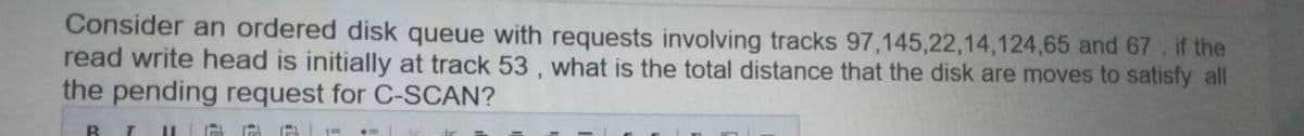 Consider an ordered disk queue with requests involving tracks 97,145,22,14,124,65 and 67. if the
read write head is initially at track 53, what is the total distance that the disk are moves to satisfy all
the pending request for C-SCAN?
B
