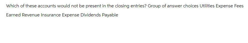 Which of these accounts would not be present in the closing entries? Group of answer choices Utilities Expense Fees
Earned Revenue Insurance Expense Dividends Payable