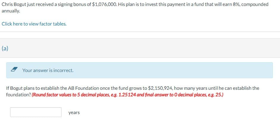 Chris Bogut just received a signing bonus of $1,076,000. His plan is to invest this payment in a fund that will earn 8%, compounded
annually.
Click here to view factor tables.
(a)
Your answer is incorrect.
If Bogut plans to establish the AB Foundation once the fund grows to $2,150,924, how many years until he can establish the
foundation? (Round factor values to 5 decimal places, e.g. 1.25124 and final answer to O decimal places, e.g. 25.)
years
