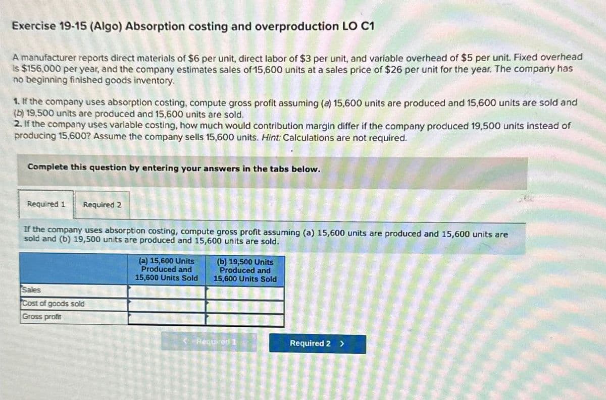 Exercise 19-15 (Algo) Absorption costing and overproduction LO C1
A manufacturer reports direct materials of $6 per unit, direct labor of $3 per unit, and variable overhead of $5 per unit. Fixed overhead
Is $156,000 per year, and the company estimates sales of 15,600 units at a sales price of $26 per unit for the year. The company has
no beginning finished goods inventory.
1. If the company uses absorption costing, compute gross profit assuming (a) 15,600 units are produced and 15,600 units are sold and
(b) 19,500 units are produced and 15,600 units are sold.
2. If the company uses variable costing, how much would contribution margin differ if the company produced 19,500 units instead of
producing 15,600? Assume the company sells 15,600 units. Hint: Calculations are not required.
Complete this question by entering your answers in the tabs below.
Required 1 Required 2
If the company uses absorption costing, compute gross profit assuming (a) 15,600 units are produced and 15,600 units are
sold and (b) 19,500 units are produced and 15,600 units are sold.
(a) 15,600 Units
Produced and
15,600 Units Sold
(b) 19,500 Units
Produced and
15,600 Units Sold
Sales
Cost of goods sold
Gross profit
<Required 1
Required 2 >