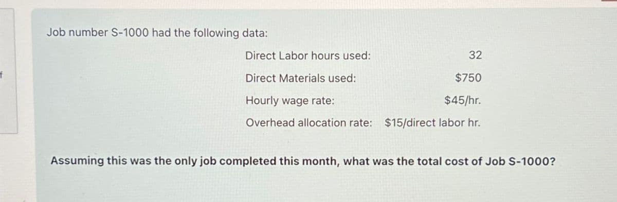 Job number S-1000 had the following data:
Direct Labor hours used:
Direct Materials used:
Hourly wage rate:
32
$750
$45/hr.
Overhead allocation rate: $15/direct labor hr.
Assuming this was the only job completed this month, what was the total cost of Job S-1000?