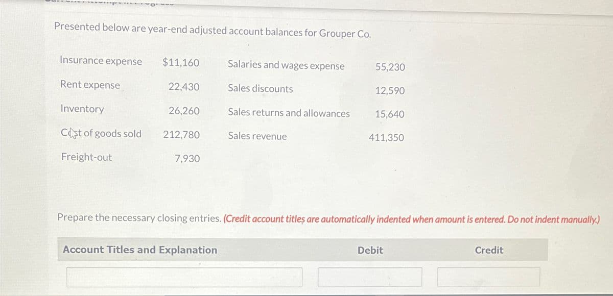 Presented below are year-end adjusted account balances for Grouper Co.
Insurance expense
$11,160
Salaries and wages expense
55,230
Rent expense
22,430
Sales discounts
12,590
Inventory
26,260
Sales returns and allowances
15,640
Cost of goods sold
212,780
Sales revenue
411,350
Freight-out
7,930
Prepare the necessary closing entries. (Credit account titles are automatically indented when amount is entered. Do not indent manually.)
Account Titles and Explanation
Debit
Credit