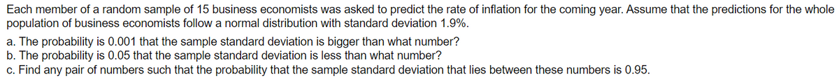 Each member of a random sample of 15 business economists was asked to predict the rate of inflation for the coming year. Assume that the predictions for the whole
population of business economists follow a normal distribution with standard deviation 1.9%.
a. The probability is 0.001 that the sample standard deviation is bigger than what number?
b. The probability is 0.05 that the sample standard deviation is less than what number?
c. Find any pair of numbers such that the probability that the sample standard deviation that lies between these numbers is 0.95.