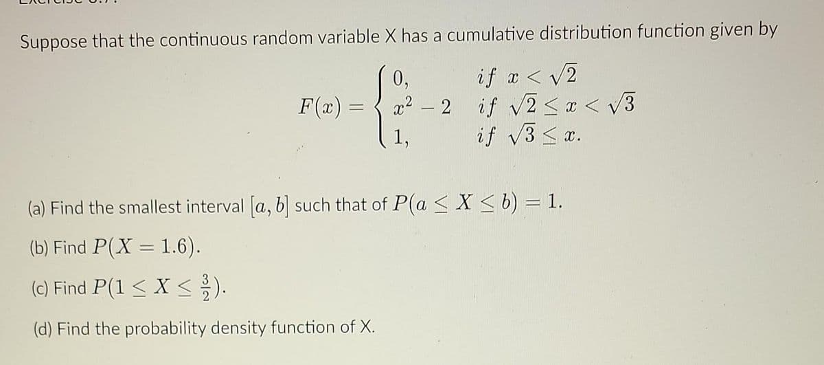 Suppose that the continuous random variable X has a cumulative distribution function given by
0,
R₁
1,
F(x) =
if x < √2
x² - 2 if √√2 < x <
if √3 < x.
(a) Find the smallest interval [a, b] such that of P(a ≤ X ≤ b) = 1.
(b) Find P(X = 1.6).
(c) Find P(1 < X < 1/12).
(d) Find the probability density function of X.
√3