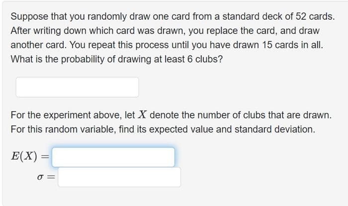Suppose that you randomly draw one card from a standard deck of 52 cards.
After writing down which card was drawn, you replace the card, and draw
another card. You repeat this process until you have drawn 15 cards in all.
What is the probability of drawing at least 6 clubs?
For the experiment above, let X denote the number of clubs that are drawn.
For this random variable, find its expected value and standard deviation.
E(X)=
=
σ=