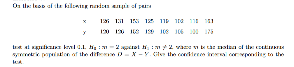 On the basis of the following random sample of pairs
X
y
126 131 153 125 119
102
116 163
120 126 152 129 102 105 100 175
test at significance level 0.1, Ho : m = 2 against H₁ : m‡ 2, where m is the median of the continuous
symmetric population of the difference D = X - Y. Give the confidence interval corresponding to the
test.