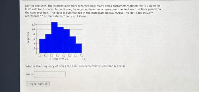 During one shift, the express lane clerk recorded how many times customers violated the "10 items or
less" rule for his lane. In particular, he recorded how many items over the limit each violator placed on
the conveyor belt. This data is summarized in the histogram below. NOTE: The last class actually
represents "7 or more items," not just 7 items.
Frequency
NO
124
10-
8
0.5 1.5 2.5 3.5 4.5 5.5 6.5 7.5
#items over 10
Q
What is the frequency of times the limit was exceeded by less than 6 items?
ans =
Check Answer