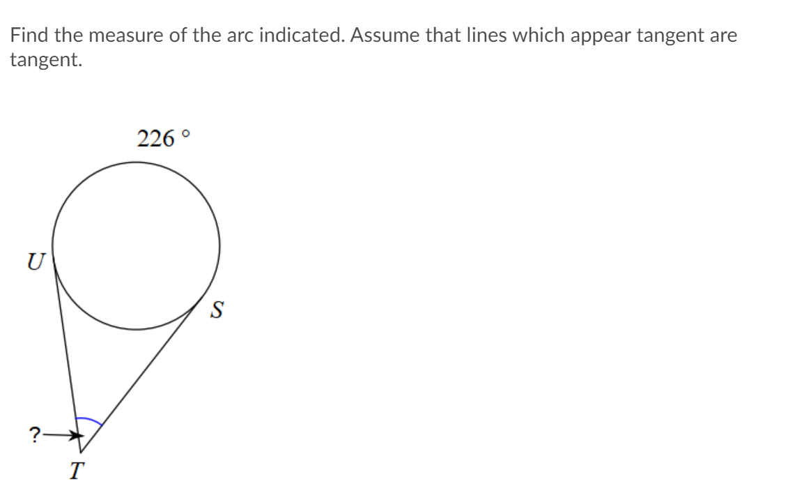 Find the measure of the arc indicated. Assume that lines which appear tangent are
tangent.
226 °
U
S
?
T
