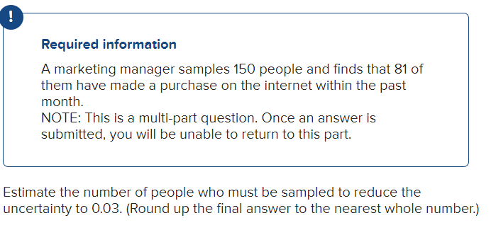 !
Required information
A marketing manager samples 150 people and finds that 81 of
them have made a purchase on the internet within the past
month.
NOTE: This is a multi-part question. Once an answer is
submitted, you will be unable to return to this part.
Estimate the number of people who must be sampled to reduce the
uncertainty to 0.03. (Round up the final answer to the nearest whole number.)