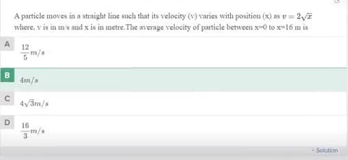 A particle moves in a straight line such that its velocity (v) varies with position (x) as v = 2v7
where, v is in m's and x is in metre. The average velocity of particle between x=0 to x=16 m is
12
m/a
B
4m/s
4/3m/s
D.
16
3m/s
Solution
