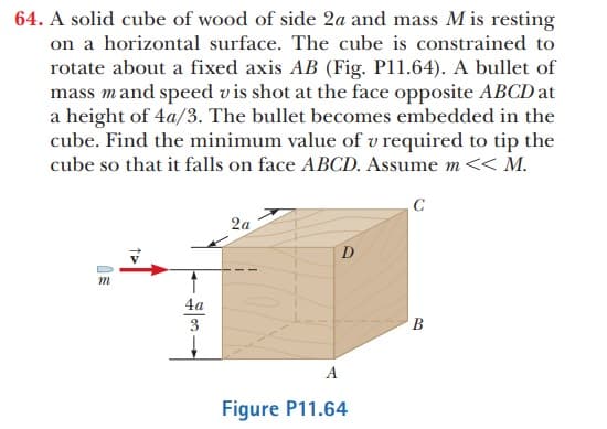 64. A solid cube of wood of side 2a and mass M is resting
on a horizontal surface. The cube is constrained to
rotate about a fixed axis AB (Fig. P11.64). A bullet of
mass mand speed v is shot at the face opposite ABCD at
a height of 4a/3. The bullet becomes embedded in the
cube. Find the minimum value of v required to tip the
cube so that it falls on face ABCD. Assume m<< M.
C
2a
D
4a
3
A
Figure P11.64

