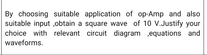 By choosing suitable application of op-Amp and also
suitable input ,obtain a square wave of 10 V.Justify your
choice with relevant circuit diagram ,equations and
waveforms.
