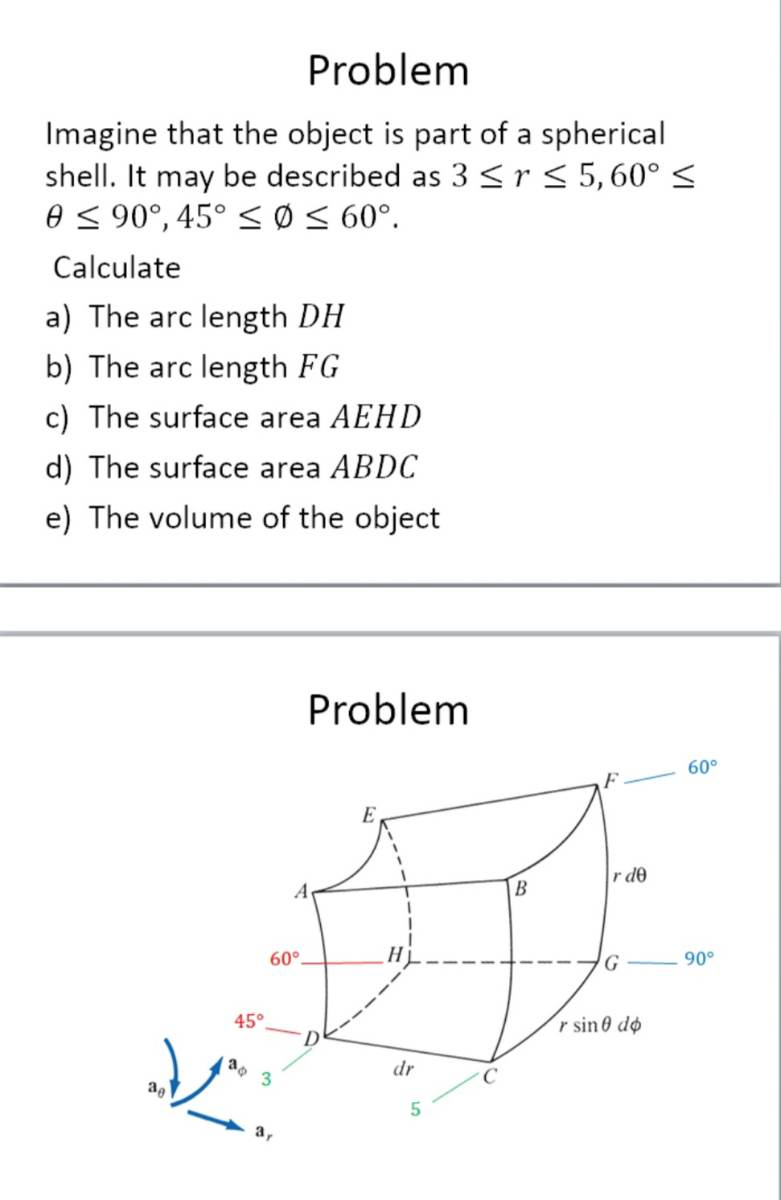 Problem
Imagine that the object is part of a spherical
shell. It may be described as 3 ≤r ≤ 5,60° ≤
8 ≤ 90°, 45° ≤ 0 ≤ 60°.
Calculate
a) The arc length DH
b) The arc length FG
c) The surface area AEHD
d) The surface area ABDC
e) The volume of the object
45°
60°.
30 3
Jas
Problem
A
D
H
dr
5
B
r de
G
r sine do
60°
90°