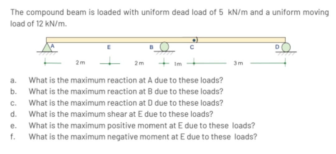 The compound beam is loaded with uniform dead load of 5 kN/m and a uniform moving
load of 12 kN/m.
a.
b.
C.
d.
e.
f.
E
2m
B
2m
+ Im
What is the maximum reaction at A due to these loads?
What is the maximum reaction at B due to these loads?
What is the maximum reaction at D due to these loads?
What is the maximum shear at E due to these loads?
What is the maximum positive moment at E due to these loads?
What is the maximum negative moment at E due to these loads?
C
3m
D