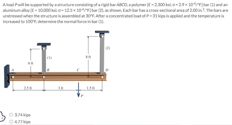 A load P will be supported by a structure consisting of a rigid bar ABCD, a polymer [E = 2,300 ksi; a= 2.9 x 10-6/°F] bar (1) and an
aluminum alloy [E = 10,000 ksi; a = 12.5 x 10-6/°F] bar (2), as shown. Each bar has a cross-sectional area of 2.00 in.². The bars are
unstressed when the structure is assembled at 30°F. After a concentrated load of P = 31 kips is applied and the temperature is
increased to 100°F, determine the normal force in bar (1).
6 ft
2.5 ft
O 3.74 kips
4.77 kips
(1)
B
3 ft
8 ft
1.5 ft
2
D