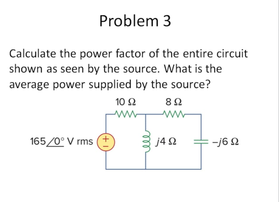 Problem 3
Calculate the power factor of the entire circuit
shown as seen by the source. What is the
average power supplied by the source?
10 Ω
165/0° V rms (+
892
ww
j4Ω
-j6 92