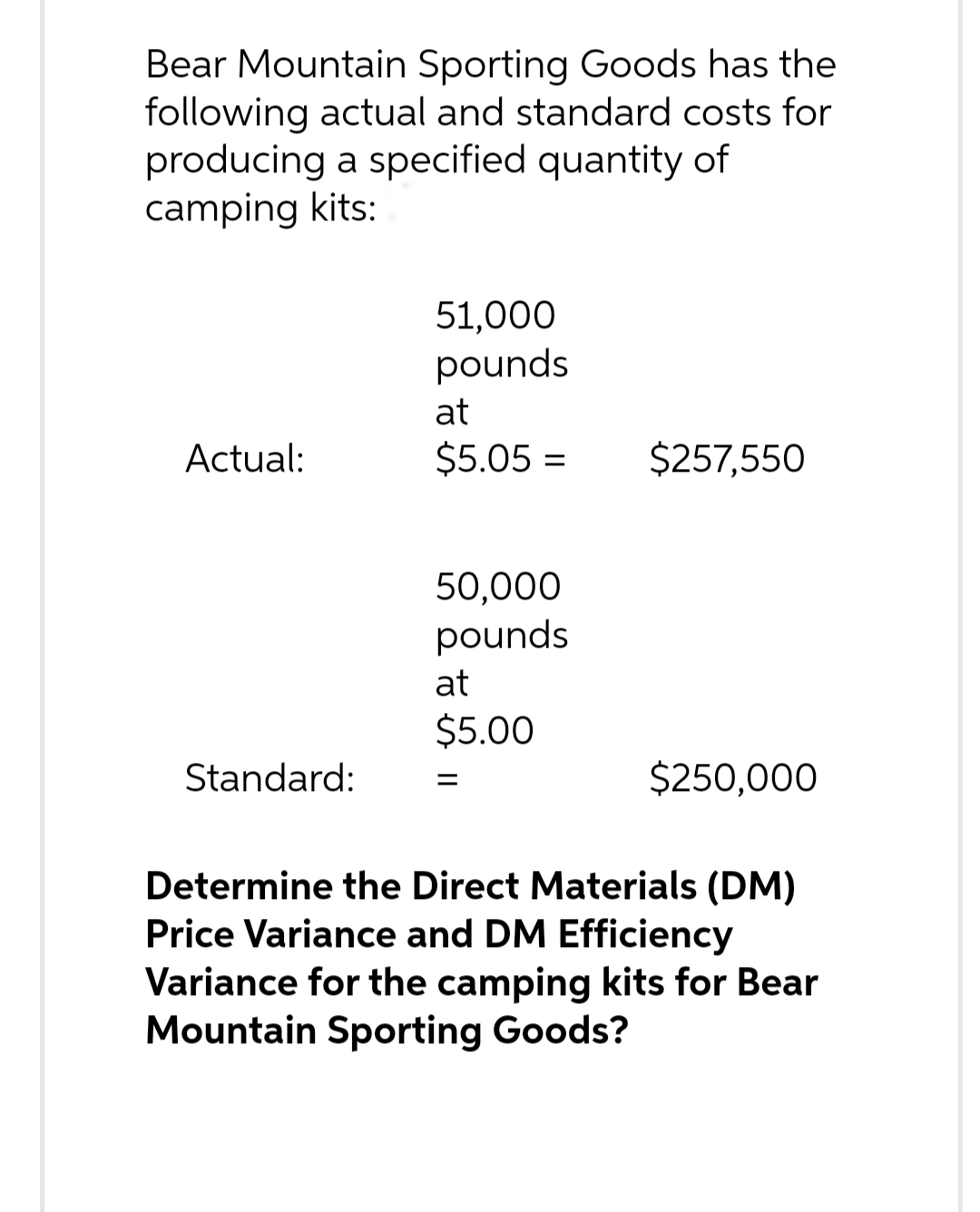 Bear Mountain Sporting Goods has the
following actual and standard costs for
producing a specified quantity of
camping kits:
Actual:
Standard:
51,000
pounds
at
$5.05 =
50,000
pounds
at
$5.00
=
$257,550
$250,000
Determine the Direct Materials (DM)
Price Variance and DM Efficiency
Variance for the camping kits for Bear
Mountain Sporting Goods?