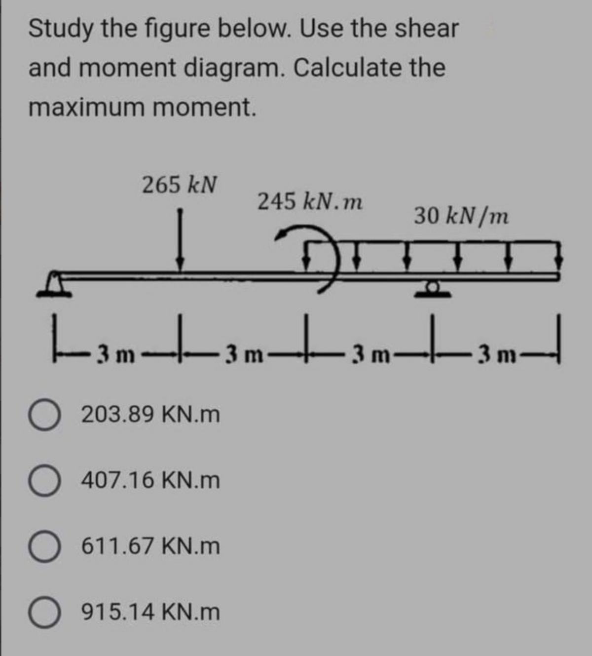 Study the figure below. Use the shear
and moment diagram. Calculate the
maximum moment.
265 kN
245 kN.m
DI
|--3m-|-—-3 m-———-3 m²
O203.89 KN.m
O 407.16 KN.m
O 611.67 KN.m
O 915.14 KN.m
30 kN/m
-_-_-_-3m-
