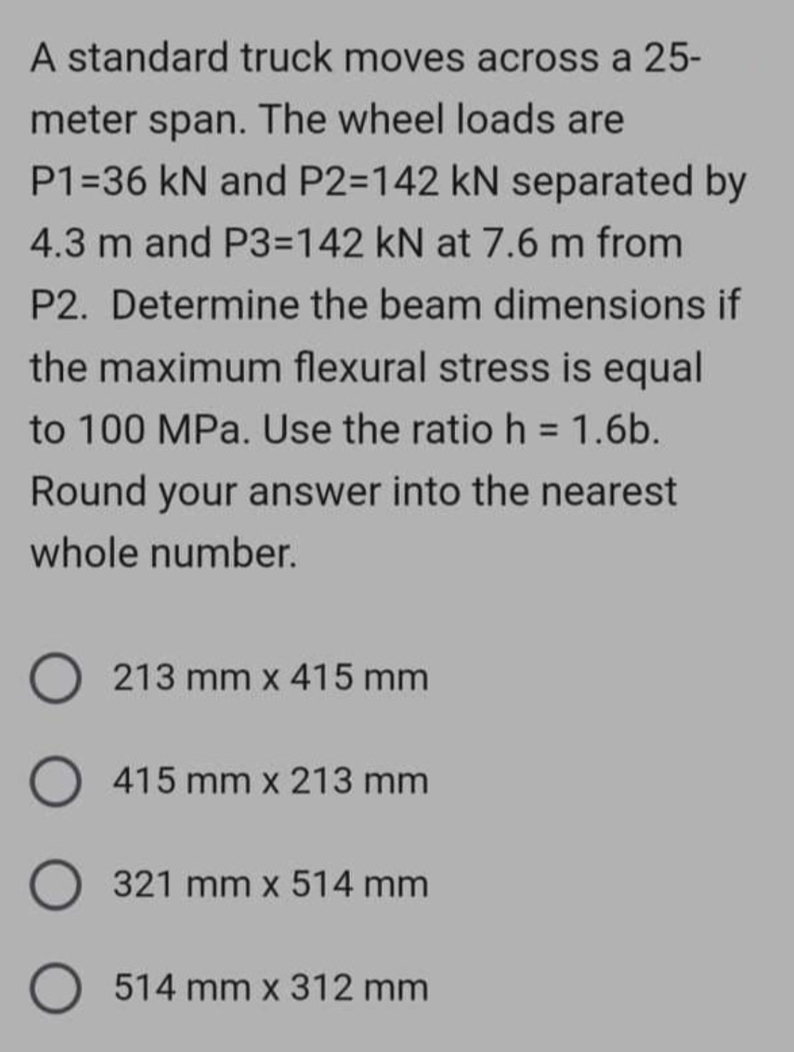 A standard truck moves across a 25-
meter span. The wheel loads are
P1=36 kN and P2=142 kN separated by
4.3 m and P3=142 kN at 7.6 m from
P2. Determine the beam dimensions if
the maximum flexural stress is equal
to 100 MPa. Use the ratio h = 1.6b.
Round your answer into the nearest
whole number.
O 213 mm x 415 mm
O 415 mm x 213 mm
O 321 mm x 514 mm
O 514 mm x 312 mm