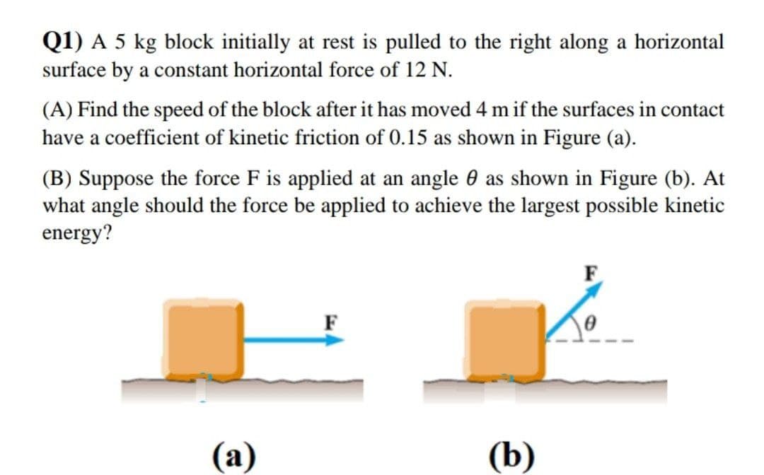 Q1) A 5 kg block initially at rest is pulled to the right along a horizontal
surface by a constant horizontal force of 12 N.
(A) Find the speed of the block after it has moved 4 m if the surfaces in contact
have a coefficient of kinetic friction of 0.15 as shown in Figure (a).
(B) Suppose the force F is applied at an angle 0 as shown in Figure (b). At
what angle should the force be applied to achieve the largest possible kinetic
energy?
F
F
(а)
(b)
