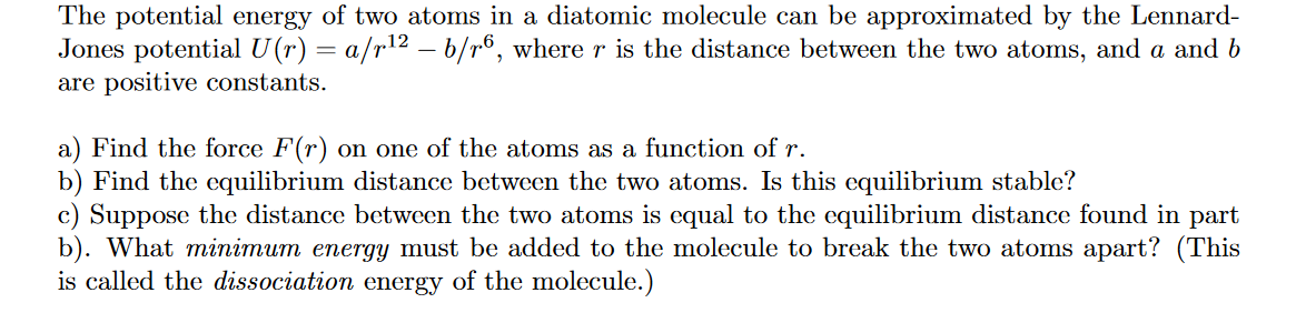The potential energy of two atoms in a diatomic molecule can be approximated by the Lennard-
Jones potential U(r) = a/r¹² — b/r6, where r is the distance between the two atoms, and a and b
are positive constants.
a) Find the force F(r) on one of the atoms as a function of r.
b) Find the equilibrium distance between the two atoms. Is this equilibrium stable?
c) Suppose the distance between the two atoms is equal to the equilibrium distance found in part
b). What minimum energy must be added to the molecule to break the two atoms apart? (This
is called the dissociation energy of the molecule.)