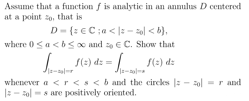 Assume that a function f is analytic in an annulus D centered
at a point zo, that is
D = {z € C; a < |z − zo| < b},
where 0 < a <b ≤ ∞ and zo E C. Show that
=
S____ f(2) dz - ____ f(2) dz
|z-zol=r
whenever a < r < s < b and the circles |z − zol
|z - zol = s are positively oriented.
= r and