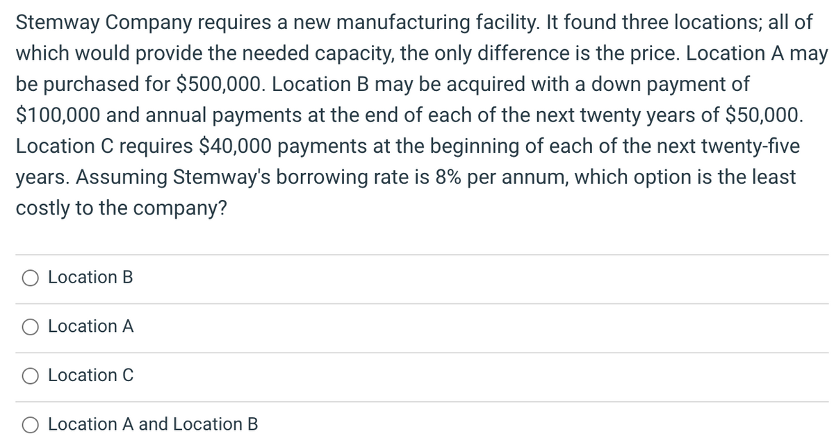 Stemway Company requires a new manufacturing facility. It found three locations; all of
which would provide the needed capacity, the only difference is the price. Location A may
be purchased for $500,000. Location B may be acquired with a down payment of
$100,000 and annual payments at the end of each of the next twenty years of $50,000.
Location C requires $40,000 payments at the beginning of each of the next twenty-five
years. Assuming Stemway's borrowing rate is 8% per annum, which option is the least
costly to the company?
O Location B
Location A
Location C
O Location A and Location B