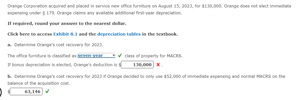 Orange Corporation acquired and placed in service new office furniture on August 15, 2023, for $130,000. Orange does not elect immediate
expensing under § 179. Orange claims any available additional first-year depreciation.
If required, round your answer to the nearest dollar.
Click here to access Exhibit 8.1 and the depreciation tables in the textbook.
a. Determine Orange's cost recovery for 2023.
The office furniture is classified as seven-year
If bonus depreciation is elected, Orange's deduction is $
class of property for MACRS.
130,000 X.
b. Determine Orange's cost recovery for 2023 if Orange decided to only use $52,000 of immediate expensing and normal MACRS on the
balance of the acquisition cost.
63,146 ✔