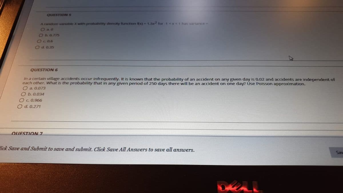 QUESTION5
A random variable X with probability density function fox)-1.5x2 for -1 <x<1 has variance-
Oa0
Ob0.775
2906
O d. 0.35
QUESTION 6
In a certain village accidents occur infrequently. It is known that the probability of an accident on any given day is 0.02 and accidents are independent of
each other. What is the probability that in any given period of 250 days there will be an accident on one day? Use Poisson approximation.
O a. 0.073
O b. 0.034
O c.0.966
O d. 0.271
QUESTION 7.
ick Save and Submit to save and submit. Click Save All Answers to save all answers.
Sav
