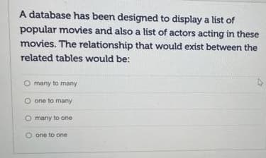A database has been designed to display a list of
popular movies and also a list of actors acting in these
movies. The relationship that would exist between the
related tables would be:
O many to many
one to many
O many to one
O one to one

