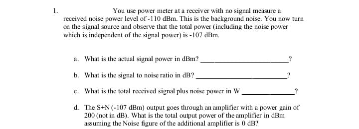 1.
You use power meter at a receiver with no signal measure a
received noise power level of -110 dBm. This is the background noise. You now turn
on the signal source and observe that the total power (including the noise power
which is independent of the signal power) is -107 dBm.
a. What is the actual signal power in dBm?
b. What is the signal to noise ratio in dB?.
c. What is the total received signal plus noise power in W
d. The S+N (-107 dBm) output goes through an amplifier with a power gain of
200 (not in dB). What is the total output power of the amplifier in dBm
assuming the Noise figure of the additional amplifier is 0 dB?
