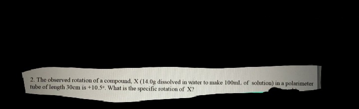 2. The observed rotation of a compound, X (14.0g dissolved in water to make 100ml. of solution) in a polarimeter
tube of length 30cm is +10.5°. What is the specific rotation of X?
