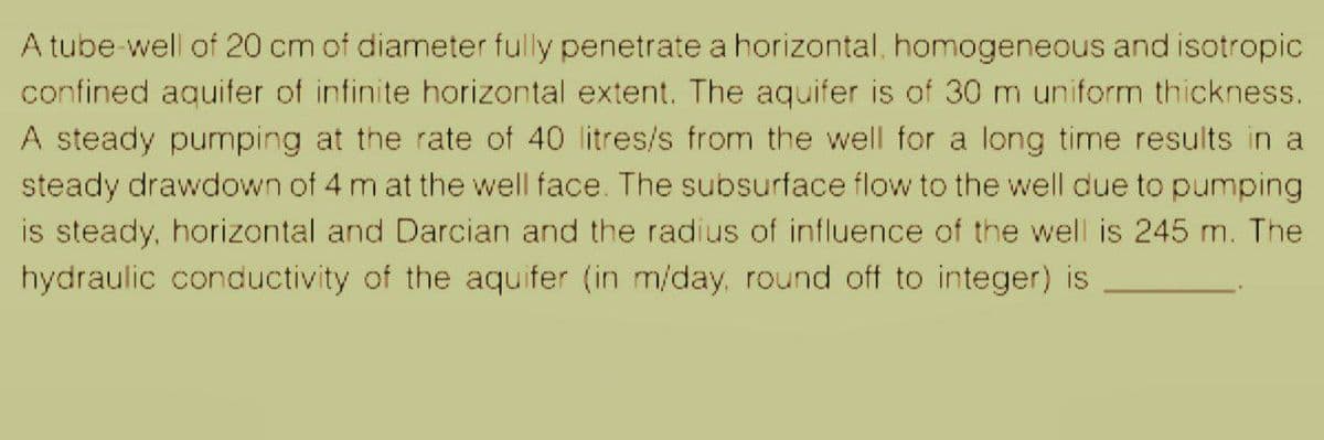 A tube-well of 20 cm of diameter fully penetrate a horizontal, homogeneous and isotropic
confined aquifer of infinite horizontal extent. The aquifer is of 30 m uniform thickness.
A steady pumping at the rate of 40 litres/s from the well for a long time results in a
steady drawdown of 4 m at the well face. The subsurface flow to the well due to pumping
is steady, horizontal and Darcian and the radius of influence of the well is 245 m. The
hydraulic conductivity of the aquifer (in m/day, round off to integer) is