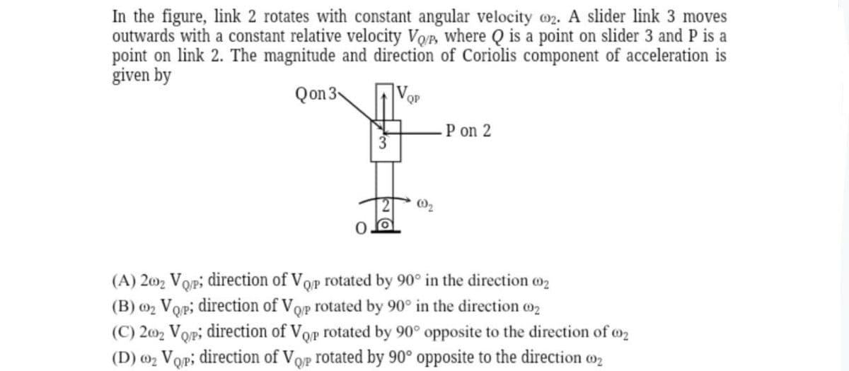 In the figure, link 2 rotates with constant angular velocity 02. A slider link 3 moves
outwards with a constant relative velocity Vop, where Q is a point on slider 3 and P is a
point on link 2. The magnitude and direction of Coriolis component of acceleration is
given by
Qon 3
V
ОР
P on 2
(A) 2002 Vop; direction of Vop rotated by 90° in the direction 002
(B) ₂ Vop; direction of Vop rotated by 90° in the direction 00₂
(C) 2002 Vo/p; direction of Vop rotated by 90° opposite to the direction of 2
(D) ₂ Vqp; direction of Vop rotated by 90° opposite to the direction 002